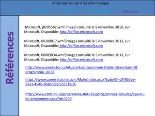 Projet sur les carrières informatique

Intro        formation         emploi           commentaires      références



        Microsoft, j0205582.wmf(image) consulté le 5 novembre 2012, sur
        Microsoft, Disponible: http://office.microsoft.com

        Microsoft, 00200017.wmf(image) consulté le 5 novembre 2012, sur
        Microsoft, Disponible: http://office.microsoft.com

        Microsoft, 00089034.wmf(image) consulté le 5 novembre 2012, sur
        Microsoft, Disponible: http://office.microsoft.com
        http://www.umoncton.ca/etudiants/programmes?table=1&section=1&
        programme_id=36
        https://www.careercruising.com/Main/Index.aspx?LoginID=d7f865be-
        5da1-4540-8be0-99ac15c519c3-

        http://www.ccnb.nb.ca/programme-detudes/programmes-detudes/apercu-
        de-programme.aspx?Id=3299
 