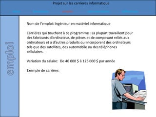 Projet sur les carrières informatique

Intro      formation           emploi         commentaires         références


        Nom de l’emploi: Ingénieur en matériel informatique

        Carrières qui touchant à ce programme : La plupart travaillent pour
        des fabricants d’ordinateur, de pièces et de composant reliés aux
        ordinateurs et a d’autres produits qui incorporent des ordinateurs
        tels que des satellites, des automobile ou des téléphones
        cellulaires.

        Variation du salaire: De 40 000 $ à 125 000 $ par année

        Exemple de carrière:
 