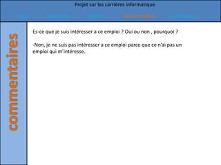 Projet sur les carrières informatique

Intro         formation          emploi          commentaires          références

        Es-ce que je suis intéresser a ce emploi ? Oui ou non , pourquoi ?

        -Non, je ne suis pas intéresser a ce emploi parce que ce n’ai pas un
        emploi qui m’intéresse.
 
