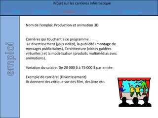 Projet sur les carrières informatique

Intro       formation           emploi           commentaires        références


        Nom de l’emploi: Production et animation 3D


        Carrières qui touchant a ce programme :
        Le divertissement (jeux vidéo), la publicité (montage de
        messages publicitaires), l'architecture (visites guidées
        virtuelles ) et la modélisation (produits multimédias avec
        animations).

        Variation du salaire: De 20 000 $ à 75 000 $ par année

        Exemple de carrière: (Divertissement)
        Ils donnent des critique sur des film, des livre etc.
 
