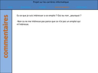 Projet sur les carrières informatique

Intro      formation          emploi          commentaires          références


        Es-ce que je suis intéresser a ce emploi ? Oui ou non , pourquoi ?

        -Non ca ne me intéresse pas parce que ce n’ai pas un emploi qui
        m’intéresse.
 
