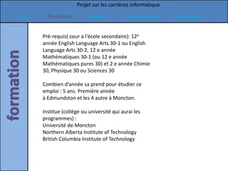 Projet sur les carrières informatique

Intro     formation           emploi           commentaires    références


        Pré-requis( cour a l'école secondaire): 12e
        année English Language Arts 30-1 ou English
        Language Arts 30-2, 12 e année
        Mathématiques 30-1 (ou 12 e année
        Mathématiques pures 30) et 2 e année Chimie
        30, Physique 30 ou Sciences 30

        Combien d’année sa prend pour étudier ce
        emploi : 5 ans. Première année
        à Edmundston et les 4 autre à Moncton.

        Institue (collège ou université qui aurai les
        programmes) :
        Université de Moncton
        Northern Alberta Institute of Technology
        British Columbia Institute of Technology
 