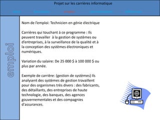 Projet sur les carrières informatique

Intro          formation           emploi            commentaires    références

        Nom de l’emploi: Technicien en génie électrique

        Carrières qui touchant à ce programme : Ils
        peuvent travailler à la gestion de systèmes ou
        d’entreprises, à la surveillance de la qualité et à
        la conception des systèmes électroniques et
        numériques.

        Variation du salaire: De 25 000 $ à 100 000 $ ou
        plus par année.

        Exemple de carrière: (gestion de systèmes) Ils
        analysent des systèmes de gestion travaillent
        pour des organismes très divers : des fabricants,
        des détaillants, des entreprises de haute
        technologie, des banques, des agences
        gouvernementales et des compagnies
        d'assurances.
 