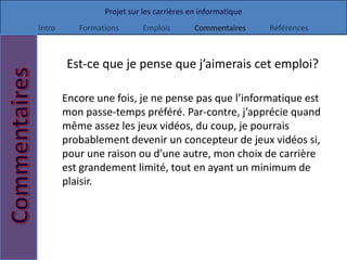 Projet sur les carrières en informatique
Intro      Formations       Emplois        Commentaires     Références



        Est-ce que je pense que j’aimerais cet emploi?

        Encore une fois, je ne pense pas que l’informatique est
        mon passe-temps préféré. Par-contre, j’apprécie quand
        même assez les jeux vidéos, du coup, je pourrais
        probablement devenir un concepteur de jeux vidéos si,
        pour une raison ou d’une autre, mon choix de carrière
        est grandement limité, tout en ayant un minimum de
        plaisir.
 