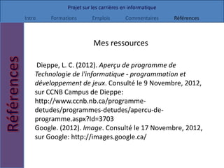 Projet sur les carrières en informatique
Intro    Formations       Emplois        Commentaires     Références



                          Mes ressources

     Dieppe, L. C. (2012). Aperçu de programme de
    Technologie de l'informatique - programmation et
    développement de jeux. Consulté le 9 Novembre, 2012,
    sur CCNB Campus de Dieppe:
    http://www.ccnb.nb.ca/programme-
    detudes/programmes-detudes/apercu-de-
    programme.aspx?Id=3703
    Google. (2012). Image. Consulté le 17 Novembre, 2012,
    sur Google: http://images.google.ca/
 
