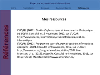 Projet sur les carrières en informatique
Intro       Formations        Emplois        Commentaires     Références



                              Mes ressources

        L'UQAR. (2012). Étudier l'informatique et le commerce électronique
        à L'UQAR. Consulté le 15 Novembre, 2012, sur L'UQAR:
        http://www.uqar.ca/informatique/etudes/#baccalaureat-en-
        informatique
        L'UQAR. (2012). Programme court de premier cycle en informatique
        appliquée - 0204. Consulté le 9 Novembre, 2012, sur L'UQAR:
        http://www.uqar.ca/programmes/description/0204.htm
        Moncton, U. d. (2012). acceuille. Consulté le 4 Novembre, 2013, sur
        Université de Moncton: http://www.umoncton.ca/
 