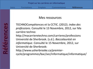 Projet sur les carrières en informatique
Intro      Formations       Emplois        Commentaires     Références



                            Mes ressources
        TECHNOCompétences et la CCTIC. (2012). index des
        professions. Consulté le 13 Novembre, 2012, sur Ma
        carrière techno:
        http://macarrieretechno.com/carrieres/professions
        Université de Sherbrook. (s.d.). Baccalauréat en
        informatique. Consulté le 15 Novembre, 2012, sur
        Université de Sherbrook:
        http://www.usherbrooke.ca/premier-
        cycle/programmes/bac/sec/informatique/informatique/
 