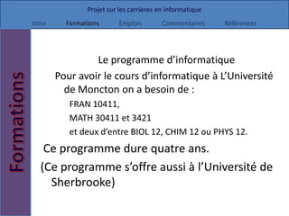 Projet sur les carrières en informatique
Intro     Formations       Emplois        Commentaires     Références




                 Le programme d’informatique
        Pour avoir le cours d’informatique à L’Université
          de Moncton on a besoin de :
           FRAN 10411,
           MATH 30411 et 3421
           et deux d’entre BIOL 12, CHIM 12 ou PHYS 12.
   Ce programme dure quatre ans.
  (Ce programme s’offre aussi à l’Université de
    Sherbrooke)
 