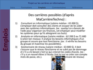 Projet sur les carrières en informatique
Intro        Formations        Emplois        Commentaires        Références


                     Des carrières possibles (d’après
                          MaCarrièreTechno) :
        1)    Consultant en informatique (salaire médian : 65 000 $).
             L’employer doit consulter des clients et essayer de les aider
             avec des systèmes informatiques. (ex : quelqu’un a besoin de
             l’aide pour organiser ses finances, cet employer peut modifier
             les systèmes pour qu’ils atteignent ces buts).
        2)    Analyste en informatique (salaire médian : 62 200 $ ou 71 600
             $ selon ton niveau). Il analyse les besoins informatiques d’un
             groupe et assure que tout fonctionne. (ex : il vérifie les besoins
             du groupe et maximise les possibilités).
        3)    Gestionnaire de réseau (salaire médian : 63 800 $). Il doit
             s’assurer que le réseau fonctionne et ne subit pas de dommage
             et s’il y a le besoin c’est lui qui créerait les codes d’accès. (ex :
             s’il y a un nouvel élève à l’école c’est lui qui va créer son compte
             mots de passe, etc.).                    (Gestionnaire de réseau)
 
