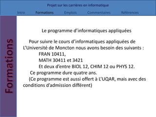 Projet sur les carrières en informatique
Intro   Formations       Emplois        Commentaires     Références



           Le programme d’informatiques appliquées

      Pour suivre le cours d’informatiques appliquées de
   L’Université de Moncton nous avons besoin des suivants :
           FRAN 10411,
           MATH 30411 et 3421
           Et deux d’entre BIOL 12, CHIM 12 ou PHYS 12.
       Ce programme dure quatre ans.
      (Ce programme est aussi offert à L’UQAR, mais avec des
   conditions d’admission différent)
 