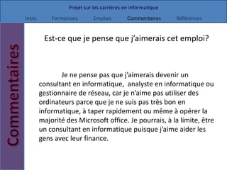 Projet sur les carrières en informatique
Intro       Formations       Emplois        Commentaires     Références


         Est-ce que je pense que j’aimerais cet emploi?



               Je ne pense pas que j’aimerais devenir un
        consultant en informatique, analyste en informatique ou
        gestionnaire de réseau, car je n’aime pas utiliser des
        ordinateurs parce que je ne suis pas très bon en
        informatique, à taper rapidement ou même à opérer la
        majorité des Microsoft office. Je pourrais, à la limite, être
        un consultant en informatique puisque j’aime aider les
        gens avec leur finance.
 