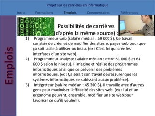 Projet sur les carrières en informatique
Intro        Formations        Emplois        Commentaires     Références


                            Possibilités de carrières
                          (d’après la même source) :
        1)  Programmeur web (salaire médian : 59 000 $). Ce travail
           consiste de créer et de modifier des sites et pages web pour que
           ça soit facile à utiliser ou beau. (ex : C’est lui qui crée les
           interfaces d’un site web).
        2) Programmeur-analyste (salaire médian : entre 51 000 $ et 63
           600 $ selon le niveau). Il imagine et réalise des programmes
           informatiques ainsi que de prévenir des problèmes
           informatiques. (ex : Ça serait son travail de s’assurer que les
           systèmes informatiques ne subissent aucun problème).
        3) Intégrateur (salaire médian : 45 300 $). Il travaille avec d’autres
           gens pour maximiser l’efficacité des sites web. (ex : Lui et un
           ergonome peuvent, ensemble, modifier un site web pour
           favoriser ce qu’ils veulent).
 