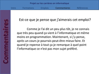 Projet sur les carrières en informatique
Intro       Formations       Emplois        Commentaires     Références



         Est-ce que je pense que j’aimerais cet emploi?

                Comme je l’ai dit un peu plus tôt, je ne connais
        que très peu quand ça vient à l’informatique et même
        moins en programmation. Maintenant, si j’y pense,
        après un cours je pourrais peut-être mieux faire. Et
        quand je repense à tout ça je remarque à quel point
        l’informatique ce n’est pas mon sujet préféré.
 