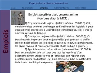 Projet sur les carrières en informatique
Intro     Formations        Emplois        Commentaires      Références

                Emplois possibles avec ce programme
                      (toujours d’après MCT) :
              1) Programmeur de logiciels (salaire médian : 59 000 $). Cet
    emploi consiste de créer, de changer et d’améliorer des logiciels. Il peut
    aussi aider les autres s’il y a un problème technologique. (ex : il crée la
    nouvelle version de Google).
              2) Concepteur de jeux vidéos (salaire médian : 50 500 $). Ce
    travail est très important pour les jeux vidéos puisque c’est ici où l’on
    crée les bases du jeu. (ex : il décide la quête ou le but, les personnages,
    les divers niveaux et l’environnement (la photo en haut à gauche)).
              3) Agent de soutien informatique (salaire médian : 50 000 $).
    Dans cet emploi on doit s’assurer que tous les membres d’un
    organisme savent utiliser le web et l’employer doit réparer leurs
    problèmes avec l’ordinateur. (ex : si un ordinateur subit des difficultés
    techniques c’est lui qui le réparera).
 