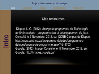 Projet sur les carrières en informatique
Intro        Formations          Emplois         Commentaires        Références



                                     Mes ressources

        Dieppe, L. C. (2012). Aperçu de programme de Technologie
        de l'informatique - programmation et développement de jeux.
        Consulté le 9 Novembre, 2012, sur CCNB Campus de Dieppe:
        http://www.ccnb.nb.ca/programme-detudes/programmes-
        detudes/apercu-de-programme.aspx?Id=3703
        Google. (2012). Image. Consulté le 17 Novembre, 2012, sur
        Google: http://images.google.ca/
 