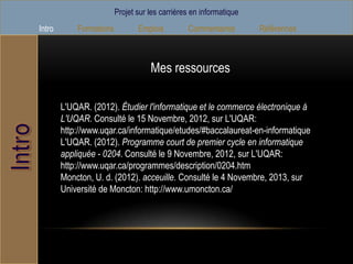 Projet sur les carrières en informatique
Intro       Formations          Emplois         Commentaires        Références



                                    Mes ressources

        L'UQAR. (2012). Étudier l'informatique et le commerce électronique à
        L'UQAR. Consulté le 15 Novembre, 2012, sur L'UQAR:
        http://www.uqar.ca/informatique/etudes/#baccalaureat-en-informatique
        L'UQAR. (2012). Programme court de premier cycle en informatique
        appliquée - 0204. Consulté le 9 Novembre, 2012, sur L'UQAR:
        http://www.uqar.ca/programmes/description/0204.htm
        Moncton, U. d. (2012). acceuille. Consulté le 4 Novembre, 2013, sur
        Université de Moncton: http://www.umoncton.ca/
 