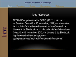 Projet sur les carrières en informatique
Intro       Formations          Emplois         Commentaires        Références



                                    Mes ressources
        TECHNOCompétences et la CCTIC. (2012). index des
        professions. Consulté le 13 Novembre, 2012, sur Ma carrière
        techno: http://macarrieretechno.com/carrieres/professions
        Université de Sherbrook. (s.d.). Baccalauréat en informatique.
        Consulté le 15 Novembre, 2012, sur Université de Sherbrook:
        http://www.usherbrooke.ca/premier-
        cycle/programmes/bac/sec/informatique/informatique/
 