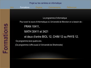 Projet sur les carrières en informatique
Intro        Formations          Emplois         Commentaires            Références



                                           Le programme d’informatique
             Pour avoir le cours d’informatique à L’Université de Moncton on a besoin de :

                  FRAN 10411,
                  MATH 30411 et 3421
                  et deux d’entre BIOL 12, CHIM 12 ou PHYS 12.
        Ce programme dure quatre ans.
        (Ce programme s’offre aussi à l’Université de Sherbrooke)
 