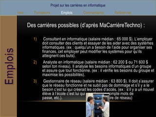 Projet sur les carrières en informatique
Intro      Formations          Emplois         Commentaires        Références


        Des carrières possibles (d’après MaCarrièreTechno) :

          1)    Consultant en informatique (salaire médian : 65 000 $). L’employer
               doit consulter des clients et essayer de les aider avec des systèmes
               informatiques. (ex : quelqu’un a besoin de l’aide pour organiser ses
               finances, cet employer peut modifier les systèmes pour qu’ils
               atteignent ces buts).
          2)    Analyste en informatique (salaire médian : 62 200 $ ou 71 600 $
               selon ton niveau). Il analyse les besoins informatiques d’un groupe
               et assure que tout fonctionne. (ex : il vérifie les besoins du groupe et
               maximise les possibilités).
          3)    Gestionnaire de réseau (salaire médian : 63 800 $). Il doit s’assurer
               que le réseau fonctionne et ne subit pas de dommage et s’il y a le
               besoin c’est lui qui créerait les codes d’accès. (ex : s’il y a un nouvel
               élève à l’école c’est lui qui va créer son compte mots de
               passe, etc.).                    (Gestionnaire de réseau)
 
