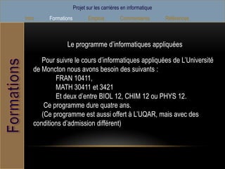 Projet sur les carrières en informatique
Intro    Formations          Emplois         Commentaires        Références



                Le programme d’informatiques appliquées

       Pour suivre le cours d’informatiques appliquées de L’Université
    de Moncton nous avons besoin des suivants :
            FRAN 10411,
            MATH 30411 et 3421
            Et deux d’entre BIOL 12, CHIM 12 ou PHYS 12.
        Ce programme dure quatre ans.
       (Ce programme est aussi offert à L’UQAR, mais avec des
    conditions d’admission différent)
 
