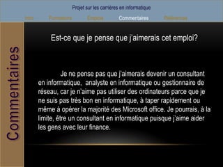 Projet sur les carrières en informatique
Intro       Formations          Emplois         Commentaires        Références


            Est-ce que je pense que j’aimerais cet emploi?



                  Je ne pense pas que j’aimerais devenir un consultant
        en informatique, analyste en informatique ou gestionnaire de
        réseau, car je n’aime pas utiliser des ordinateurs parce que je
        ne suis pas très bon en informatique, à taper rapidement ou
        même à opérer la majorité des Microsoft office. Je pourrais, à la
        limite, être un consultant en informatique puisque j’aime aider
        les gens avec leur finance.
 