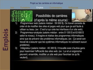 Projet sur les carrières en informatique
Intro        Formations          Emplois         Commentaires        Références


                                Possibilités de carrières
                              (d’après la même source) :
        1)    Programmeur web (salaire médian : 59 000 $). Ce travail consiste de
             créer et de modifier des sites et pages web pour que ça soit facile à
             utiliser ou beau. (ex : C’est lui qui crée les interfaces d’un site web).
        2)    Programmeur-analyste (salaire médian : entre 51 000 $ et 63 600 $
             selon le niveau). Il imagine et réalise des programmes informatiques
             ainsi que de prévenir des problèmes informatiques. (ex : Ça serait son
             travail de s’assurer que les systèmes informatiques ne subissent aucun
             problème).
        3)    Intégrateur (salaire médian : 45 300 $). Il travaille avec d’autres gens
             pour maximiser l’efficacité des sites web. (ex : Lui et un ergonome
             peuvent, ensemble, modifier un site web pour favoriser ce qu’ils
             veulent).
 