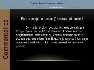 Projet sur les carrières en informatique
Intro       Formations          Emplois         Commentaires        Références



            Est-ce que je pense que j’aimerais cet emploi?

                 Comme je l’ai dit un peu plus tôt, je ne connais que
        très peu quand ça vient à l’informatique et même moins en
        programmation. Maintenant, si j’y pense, après un cours je
        pourrais peut-être mieux faire. Et quand je repense à tout ça je
        remarque à quel point l’informatique ce n’est pas mon sujet
        préféré.
 