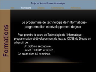 Projet sur les carrières en informatique
Intro    Formations          Emplois         Commentaires        Références




         Le programme de technologie de l’informatique-
           programmation et développement de jeux

       Pour prendre le cours de Technologie de l’informatique –
    programmation et développement de jeux au CCNB de Dieppe on
    a besoin de :
            Un diplôme secondaire
            La MATH 30311 et 30321.
       Ce cours dure 80 semaines.
 