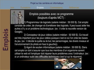 Projet sur les carrières en informatique
Intro         Formations          Emplois         Commentaires        Références

                        Emplois possibles avec ce programme
                              (toujours d’après MCT) :
                    1) Programmeur de logiciels (salaire médian : 59 000 $). Cet emploi
        consiste de créer, de changer et d’améliorer des logiciels. Il peut aussi aider les
        autres s’il y a un problème technologique. (ex : il crée la nouvelle version de
        Google).
                    2) Concepteur de jeux vidéos (salaire médian : 50 500 $). Ce travail
        est très important pour les jeux vidéos puisque c’est ici où l’on crée les bases
        du jeu. (ex : il décide la quête ou le but, les personnages, les divers niveaux et
        l’environnement (la photo en haut à gauche)).
                    3) Agent de soutien informatique (salaire médian : 50 000 $). Dans
        cet emploi on doit s’assurer que tous les membres d’un organisme savent
        utiliser le web et l’employer doit réparer leurs problèmes avec l’ordinateur. (ex :
        si un ordinateur subit des difficultés techniques c’est lui qui le réparera).
 