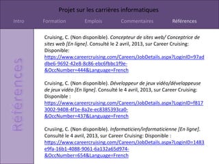 Projet sur les carrières informatiques
Intro   Formation         Emplois          Commentaires           Références

        Cruising, C. (Non disponible). Concepteur de sites web/ Conceptrice de
        sites web [En ligne]. Consulté le 2 avril, 2013, sur Career Cruising:
        Disponible:
        https://www.careercruising.com/Careers/JobDetails.aspx?LoginID=97ad
        dbe6-9692-42e8-8c86-ebc6fbbc1f9e-
        &OccNumber=444&Language=French

        Cruising, C. (Non disponible). Développeur de jeux vidéo/développeuse
        de jeux vidéo [En ligne]. Consulté le 4 avril, 2013, sur Career Cruising:
        Disponible :
        https://www.careercruising.com/Careers/JobDetails.aspx?LoginID=f817
        3002-9408-4f1e-8a2e-ec8385393ca0-
        &OccNumber=437&Language=French

        Crusiing, C. (Non disponible). Informaticien/informaticienne [En ligne].
        Consulté le 4 avril, 2013, sur Career Cruising: Disponible :
        https://www.careercruising.com/Careers/JobDetails.aspx?LoginID=1483
        e9fa-16b1-4088-9061-6a132a65d974-
        &OccNumber=654&Language=French
 
