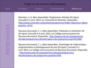 Projet sur les carrières informatiques
Intro   Formation        Emplois         Commentaires           Références


        Moncton, U. d. (Non disponible). Programmes d'études [En ligne].
        Consulté le 3 avril, 2013, sur Université de Moncton: Disponible :
        http://www.umoncton.ca/etudiants/programmes?table=1&section=1&pro
        gramme_id=53

        Nouveau-Brunswick, C. c. (Non disponible). Production et animation 3D
        [En ligne]. Consulté le 4 avril, 2013, sur Collège communautaire du
        Nouveau-Brunswick: Disponible : http://www.ccnb.nb.ca/programme-
        detudes/programmes-detudes/apercu-de-programme.aspx?Id=3682

        Nouveau-Brunswick, C. c. (Non disponible). Technologie de l'informatique-
        programmation et développement de jeux [En ligne]. Consulté le 2
        avril, 2013, sur Collège communautaire du Nouveau-Brunswick: Disponible
        : http://www.ccnb.nb.ca/programme-detudes/programmes-
        detudes/apercu-de-programme.aspx?Id=3703
 