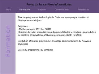 Projet sur les carrières informatiques
Intro    Formation         Emplois         Commentaires          Références


        Titre du programme: technologie de l’informatique- programmation et
        développement de jeux

        Exigences:
        - Mathématiques 30311 et 30321
        -Diplôme d'études secondaires ou diplôme d’études secondaires pour adultes
        ou diplôme d’équivalence d’études secondaires, (GED) (profil B)

        Institution offrant ce programme: le collège communautaire du Nouveau-
        Brunswick

        Durée du programme: 80 semaines
 