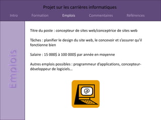 Projet sur les carrières informatiques
Intro   Formation            Emplois          Commentaires             Références


        Titre du poste : concepteur de sites web/conceptrice de sites web

        Tâches : planifier le design du site web, le concevoir et s’assurer qu’il
        fonctionne bien

        Salaire : 15 000$ à 100 000$ par année en moyenne

        Autres emplois possibles : programmeur d’applications, concepteur-
        développeur de logiciels…
 
