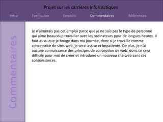 Projet sur les carrières informatiques
Intro   Formation         Emplois          Commentaires           Références


        Je n’aimerais pas cet emploi parce que je ne suis pas le type de personne
        qui aime beaucoup travailler avec les ordinateurs pour de longues heures. Il
        faut aussi que je bouge dans ma journée, donc si je travaille comme
        conceptrice de sites web, je serai assise et impatiente. De plus, je n’ai
        aucune connaissance des principes de conception de web, donc ce sera
        difficile pour moi de créer et introduire un nouveau site web sans ces
        connaissances.
 