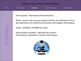 Projet sur les carrières informatiques
Intro   Formation         Emplois          Commentaires           Références


        Titre du poste : informaticien/informaticienne

        Tâches : penser à de nouveaux moyens d’utiliser les ordinateurs et faire
        des expériences à la recherche de nouvelles technologies informatiques

        Salaire : 50 000$ à 150 000$ par année

        Autres emplois possibles : spécialiste des réseaux
        informatiques, spécialiste en soutien informatique…
 