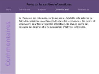 Projet sur les carrières informatiques
Intro   Formation          Emplois          Commentaires           Références


        Je n’aimerais pas cet emploi, car je n’ai pas les habiletés et la patience de
        faire des expériences pour trouver de nouvelles technologies, des façons et
        des moyens pour faire évoluer les ordinateurs. De plus, je n’aime pas
        résoudre des énigmes et je ne suis pas très créative ni innovatrice.
 