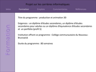 Projet sur les carrières informatiques
Intro   Formation         Emplois          Commentaires         Références


        Titre du programme : production et animation 3D

        Exigences : un diplôme d’études secondaires, un diplôme d’études
        secondaires pour adultes ou un diplôme d’équivalence d’études secondaires
        et un portfolio (profil S)

        Institution offrant ce programme : Collège communautaire du Nouveau-
        Brunswick

        Durée du programme : 80 semaines
 