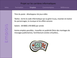 Projet sur les carrières informatiques
Intro   Formation           Emplois          Commentaires            Références


        Titre du poste : développeur de jeux vidéo

        Tâches : écrire le code informatique qui va gérer le jeu, inventer et insérer
        les personnages, la musique et les effets sonores

        Salaire : 30 000$ à 90 000$ par année

        Autres emplois possibles : travailler en publicité (faire des montages de
        messages publicitaires), l’architecture (visites virtuelles)…
 