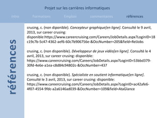 Projet sur les carrières informatiques
Intro      Formations          Emplois          commentaires            références

        crusing, c. (non diponible). Concepteur graphique[en ligne]. Consulté le 9 avril,
        2013, sur career crusing:
        disponible:https://www.careercruising.com/Careers/JobDetails.aspx?LoginID=18
        c19c7b-5c47-4362-aef6-60c7b906756e-&OccNumber=205&field=RelJobs

        crusing, c. (non disponible). Développeur de jeux vidéo[en ligne]. Consulté le 4
        avril, 2013, sur career crusing: disponible:
        https://www.careercruising.com/Careers/JobDetails.aspx?LoginID=53bbd379-
        30fd-4e6e-a1ea-c8d84c94802c-&OccNumber=437

        crusing, c. (non disponible). Spécialiste en soutient informatique[en ligne].
        Consulté le 3 avril, 2013, sur career crusing: disponible:
        https://www.careercruising.com/Careers/JobDetails.aspx?LoginID=ac42afe6-
        4f07-4554-9fdc-a2a6146ad039-&OccNumber=109&field=AtaGlance
 