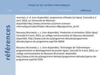 Projet sur les carrières informatiques
Intro       Formations         Emplois          commentaires          références

        moncton, U. d. (non disponible). programmes d'études [en ligne]. Consulté le 2
        avril, 2013, sur Université de Moncton:
        disponible:http://www.umoncton.ca/umcm-sciences-
        informatique/node/4?table=1&section=4&programme_id=53

        Nouveau-Brunswick, c. c. (non disponible). Production et animation 3D[en ligne].
        Consulté le 4 avril, 2013, sur collège communautaire du Nouveau-Brunswick:
        disponible: http://www.ccnb.nb.ca/programme-detudes/programmes-
        detudes/apercu-de-programme.aspx?Id=3682#

        Nouveau-Brunswick, c. c. (non disponible). Technologie de l'informatique -
        programmation et développement de jeux[en ligne]. Consulté le 4 avril, 2013, sur
        collège communautaire du Nouveau-Brunswick: disponible:
        http://www.ccnb.nb.ca/programme-detudes/programmes-detudes/apercu-de-
        programme.aspx?Id=3703
 