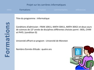 Projet sur les carrières informatiques
Intro      Formations          Emplois         commentaires           références


        Titre du programme : Informatique


        Conditions d’admission : FRAN 10411, MATH 30411, MATH 30421 et deux cours
        de sciences de 12e année de disciplines différentes choisies parmi : BIOL, CHIM
        et PHYS. (condition D)


        Université offrant ce program : Université de Moncton


        Nombre d’année d’étude : quatre ans
 