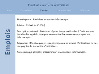 Projet sur les carrières informatiques
Intro      Formations           Emplois          commentaires            références


        Titre du poste : Spécialiste en soutien informatique

        Salaire : 25 000 $ - 80 000 $

        Description du travail : Monter et réparer les appareils relier à l’informatique,
        installer des logiciels, enseigner comment utilisé un nouveau programme
        informatique.

        Entreprises offrent ce poste : Les entreprises qui se servent d’ordinateurs ou des
        compagnies de fabrication d’ordinateurs.

        Autres emplois possible : programmeur informatique, informaticien.
 