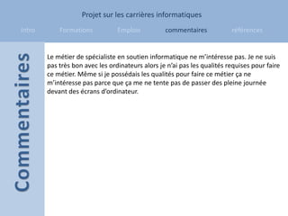 Projet sur les carrières informatiques
Intro       Formations           Emplois          commentaires            références


        Le métier de spécialiste en soutien informatique ne m’intéresse pas. Je ne suis
        pas très bon avec les ordinateurs alors je n’ai pas les qualités requises pour faire
        ce métier. Même si je possédais les qualités pour faire ce métier ça ne
        m’intéresse pas parce que ça me ne tente pas de passer des pleine journée
        devant des écrans d’ordinateur.
 