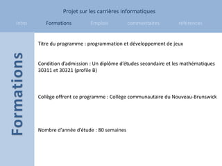 Projet sur les carrières informatiques
Intro      Formations         Emplois          commentaires        références


        Titre du programme : programmation et développement de jeux


        Condition d’admission : Un diplôme d’études secondaire et les mathématiques
        30311 et 30321 (profile B)



        Collège offrent ce programme : Collège communautaire du Nouveau-Brunswick




        Nombre d’année d’étude : 80 semaines
 