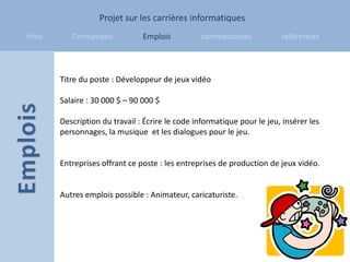 Projet sur les carrières informatiques
Intro      Formations           Emplois          commentaires            références



        Titre du poste : Développeur de jeux vidéo

        Salaire : 30 000 $ – 90 000 $

        Description du travail : Écrire le code informatique pour le jeu, insérer les
        personnages, la musique et les dialogues pour le jeu.


        Entreprises offrant ce poste : les entreprises de production de jeux vidéo.


        Autres emplois possible : Animateur, caricaturiste.
 