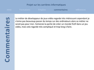 Projet sur les carrières informatiques
Intro       Formations          Emplois         commentaires           références


        Le métier de développeur de jeux vidéo regarde très intéressant cependant je
        n’aime pas beaucoup passer du temps sur des ordinateurs alors ce métier ne
        serait pas pour moi. J’aimerais la partie de créer un monde fictif dans un jeu
        vidéo, mais cela regarde très compliqué et trop long à faire.
 