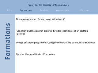 Projet sur les carrières informatiques
Intro       Formations         Emplois         commentaires          références


        Titre du programme : Production et animation 3D



        Condition d’admission : Un diplôme d’études secondaires et un portfolio
        (profile S)


        Collège offrant ce programme : Collège communautaire du Nouveau-Brunswick



        Nombre d’année d’étude : 80 semaines
 