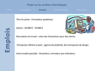 Projet sur les carrières informatiques
Intro      Formations            Emplois          commentaires               références



        Titre du poste : Concepteur graphique


        Salaire : 20 000 $ - 70 000 $


        Description du travail : créer des illustrations pour des clients.


        Entreprises offrant ce post : agence de publicité, des entreprises de design.


        Autre emploi possible : Illustrateur, animateur par ordinateur.
 