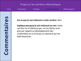 Projet sur les carrières informatiques
Intro   Formation         Emplois        Commentaires         Bibliographie




        Est-ce que je suis intéressé a cette carrière: Non.

        Explique pourquoi je suis intéressé ou non: Cette
        carrière ne m’intéresse pas, car les tâches sont
        plus par rapport au développement des
        multimédias et ce n’est pas un domaine qui me
        plaît beaucoup.
 