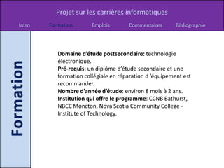 Projet sur les carrières informatiques
Intro   Formation       Emplois       Commentaires       Bibliographie




           Domaine d’étude postsecondaire: technologie
           électronique.
           Pré-requis: un diplôme d’étude secondaire et une
           formation collégiale en réparation d ’équipement est
           recommander.
           Nombre d’année d’étude: environ 8 mois à 2 ans.
           Institution qui offre le programme: CCNB Bathurst,
           NBCC Moncton, Nova Scotia Community College -
           Institute of Technology.
 